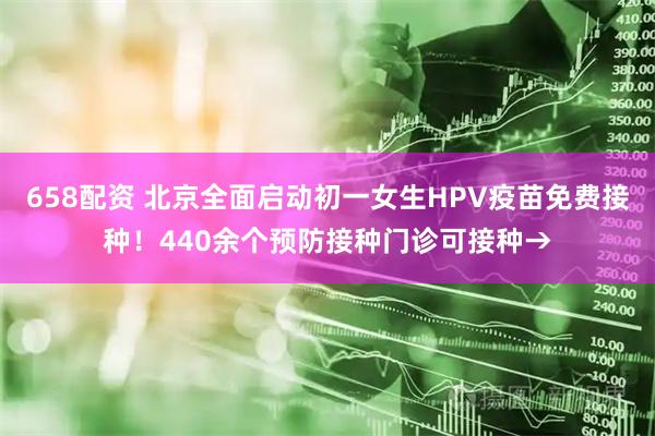 658配资 北京全面启动初一女生HPV疫苗免费接种！440余个预防接种门诊可接种→