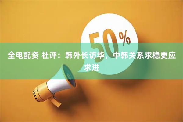 全电配资 社评：韩外长访华，中韩关系求稳更应求进