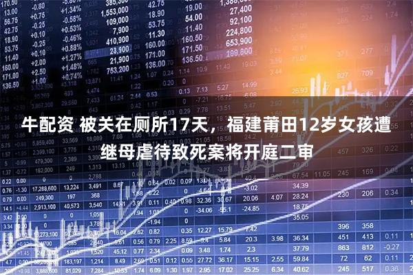 牛配资 被关在厕所17天，福建莆田12岁女孩遭继母虐待致死案将开庭二审