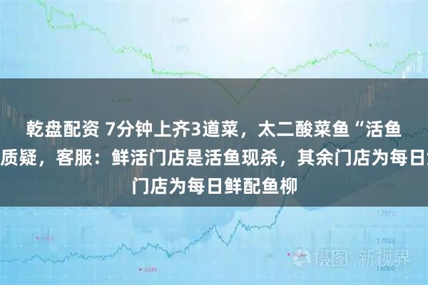 乾盘配资 7分钟上齐3道菜，太二酸菜鱼“活鱼现做”遭质疑，客服：鲜活门店是活鱼现杀，其余门店为每日鲜配鱼柳