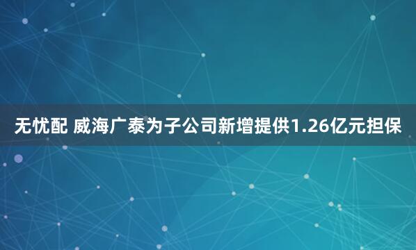 无忧配 威海广泰为子公司新增提供1.26亿元担保