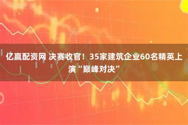 亿赢配资网 决赛收官！35家建筑企业60名精英上演“巅峰对决”