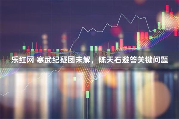 乐红网 寒武纪疑团未解，陈天石避答关键问题