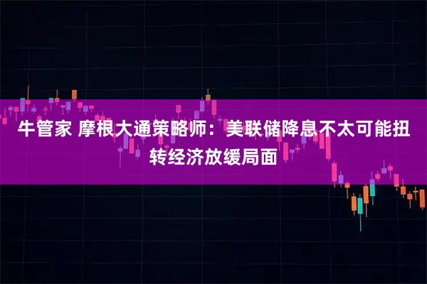 牛管家 摩根大通策略师：美联储降息不太可能扭转经济放缓局面