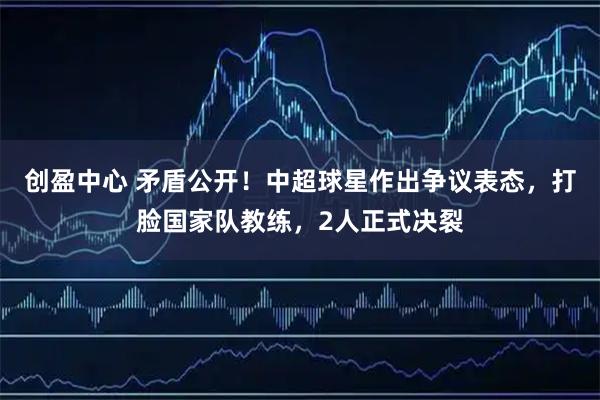 创盈中心 矛盾公开！中超球星作出争议表态，打脸国家队教练，2人正式决裂