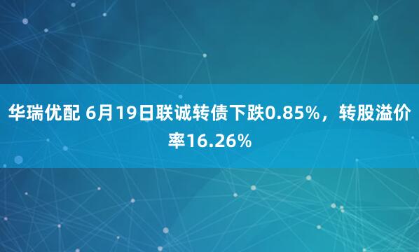 华瑞优配 6月19日联诚转债下跌0.85%，转股溢价率16.26%