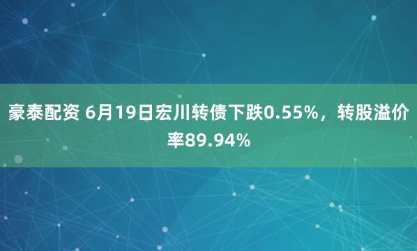豪泰配资 6月19日宏川转债下跌0.55%，转股溢价率89.94%