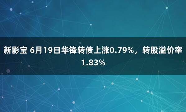 新影宝 6月19日华锋转债上涨0.79%，转股溢价率1.83%