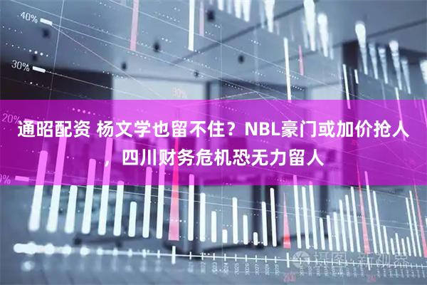 通昭配资 杨文学也留不住？NBL豪门或加价抢人，四川财务危机恐无力留人