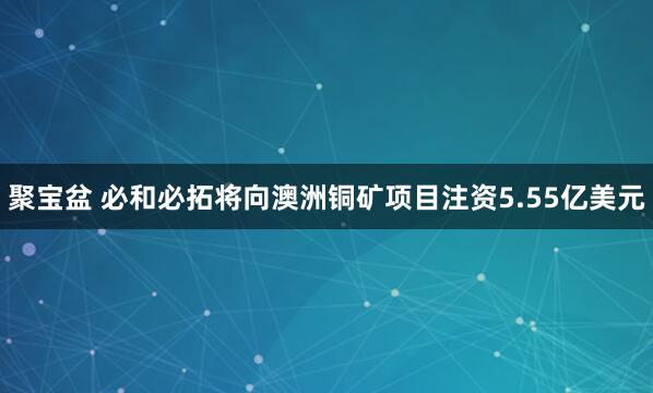 聚宝盆 必和必拓将向澳洲铜矿项目注资5.55亿美元