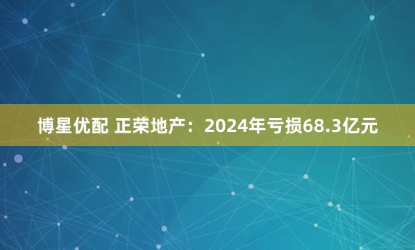 博星优配 正荣地产：2024年亏损68.3亿元