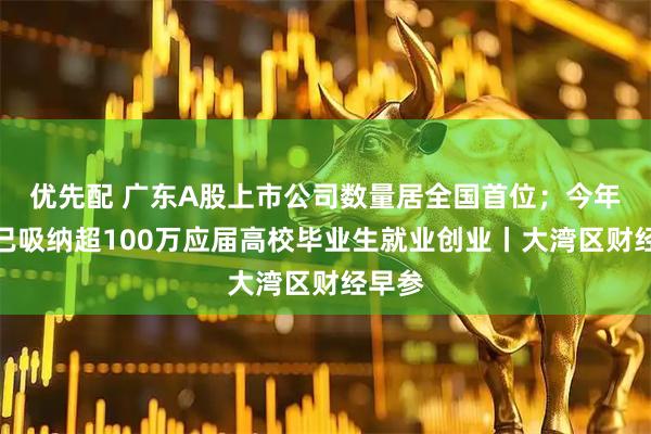 优先配 广东A股上市公司数量居全国首位；今年广东已吸纳超100万应届高校毕业生就业创业丨大湾区财经早参