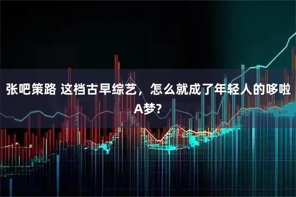 张吧策路 这档古早综艺，怎么就成了年轻人的哆啦A梦?