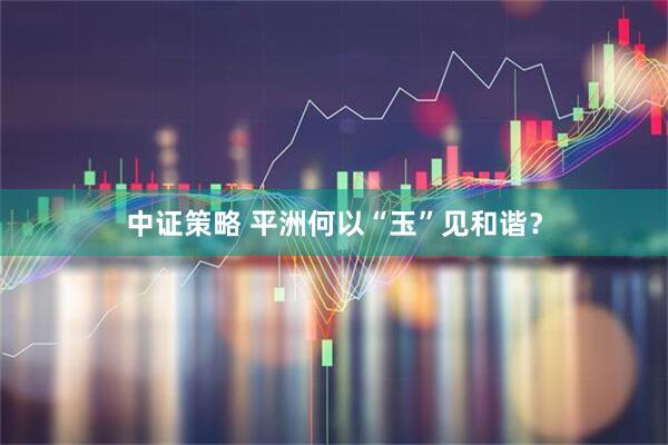 中证策略 平洲何以“玉”见和谐？
