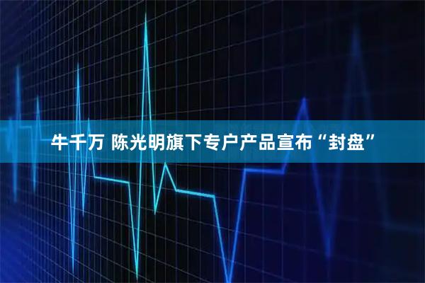 牛千万 陈光明旗下专户产品宣布“封盘”