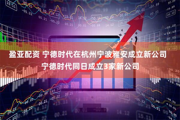 盈亚配资 宁德时代在杭州宁波雅安成立新公司  宁德时代同日成立3家新公司