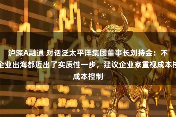 泸深A融通 对话泛太平洋集团董事长刘持金：不少企业出海都迈出了实质性一步，建议企业家重视成本控制