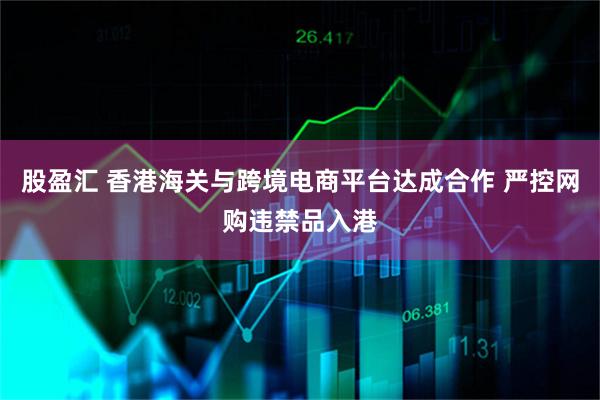 股盈汇 香港海关与跨境电商平台达成合作 严控网购违禁品入港