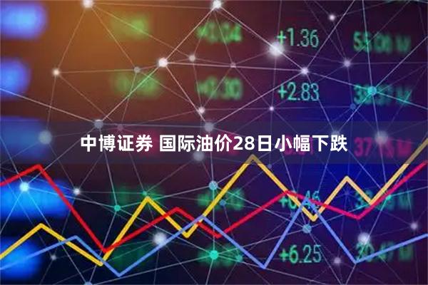 中博证券 国际油价28日小幅下跌