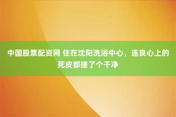 中国股票配资网 住在沈阳洗浴中心，连良心上的死皮都搓了个干净