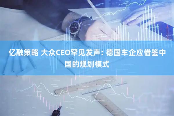 亿融策略 大众CEO罕见发声: 德国车企应借鉴中国的规划模式