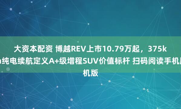 大资本配资 博越REV上市10.79万起，375km纯电续航定义A+级增程SUV价值标杆 扫码阅读手机版
