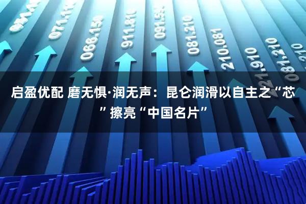 启盈优配 磨无惧·润无声：昆仑润滑以自主之“芯”擦亮“中国名片”