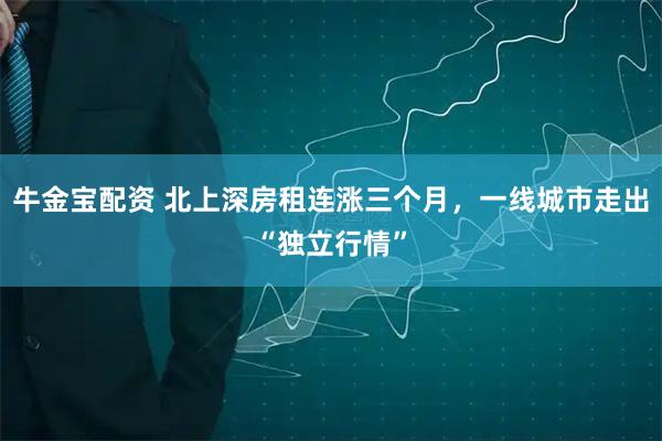 牛金宝配资 北上深房租连涨三个月，一线城市走出“独立行情”