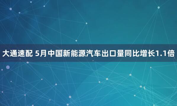 大通速配 5月中国新能源汽车出口量同比增长1.1倍
